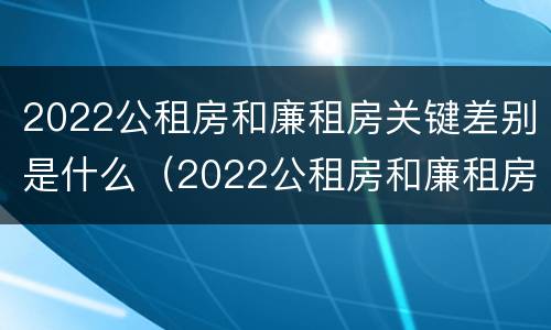 2022公租房和廉租房关键差别是什么（2022公租房和廉租房关键差别是什么呢）