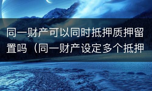 同一财产可以同时抵押质押留置吗（同一财产设定多个抵押权）