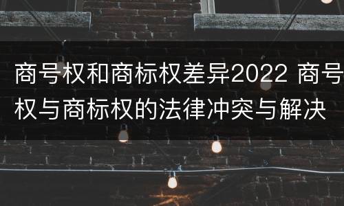 商号权和商标权差异2022 商号权与商标权的法律冲突与解决