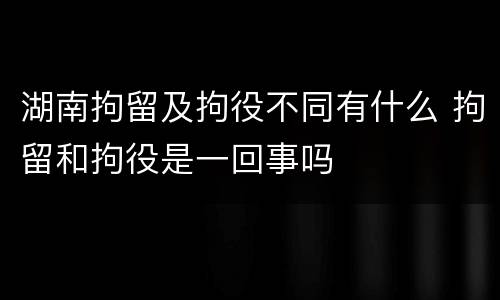 湖南拘留及拘役不同有什么 拘留和拘役是一回事吗