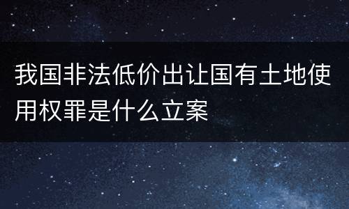 我国非法低价出让国有土地使用权罪是什么立案