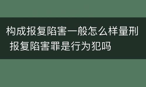 构成报复陷害一般怎么样量刑 报复陷害罪是行为犯吗