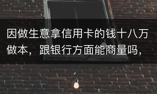 因做生意拿信用卡的钱十八万做本，跟银行方面能商量吗，银行会不会诉讼会不会坐牢