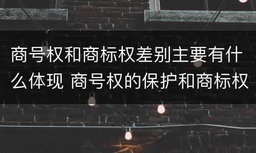 商号权和商标权差别主要有什么体现 商号权的保护和商标权的保护一样是全国性范围的