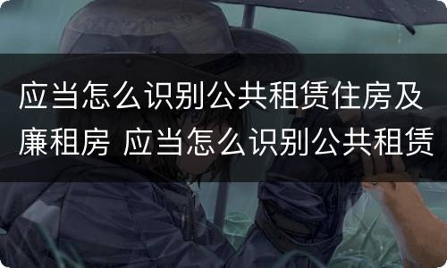 应当怎么识别公共租赁住房及廉租房 应当怎么识别公共租赁住房及廉租房的标准