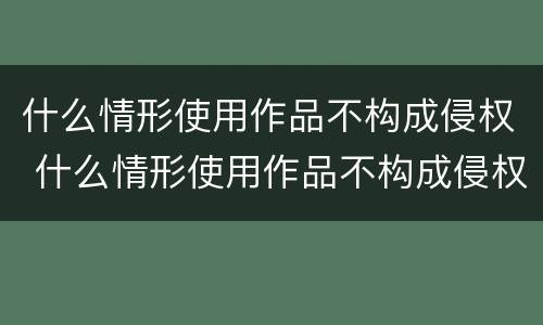 什么情形使用作品不构成侵权 什么情形使用作品不构成侵权案件