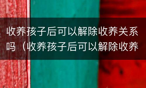 收养孩子后可以解除收养关系吗（收养孩子后可以解除收养关系吗怎么办）