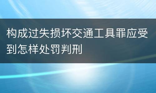 构成过失损坏交通工具罪应受到怎样处罚判刑