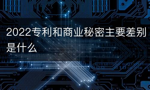 2022专利和商业秘密主要差别是什么