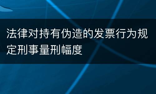 法律对持有伪造的发票行为规定刑事量刑幅度