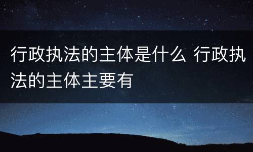 行政执法的主体是什么 行政执法的主体主要有