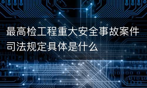 最高检工程重大安全事故案件司法规定具体是什么