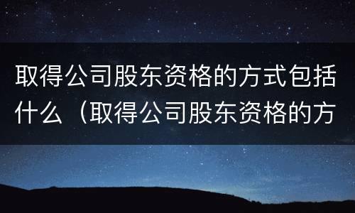 取得公司股东资格的方式包括什么（取得公司股东资格的方式包括什么内容）