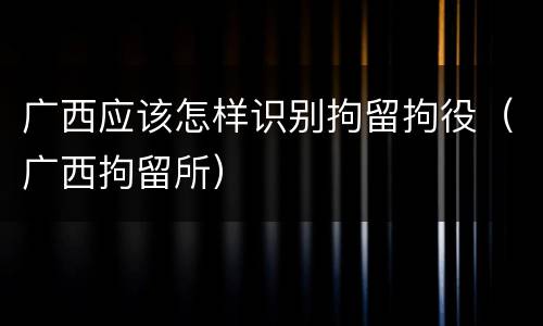 广西应该怎样识别拘留拘役（广西拘留所）