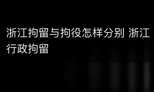 浙江拘留与拘役怎样分别 浙江行政拘留