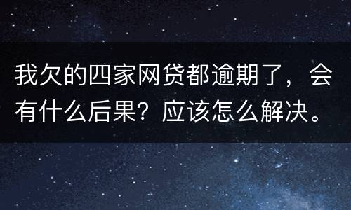 我欠的四家网贷都逾期了，会有什么后果？应该怎么解决。急