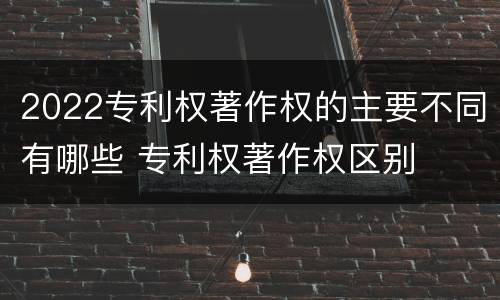 2022专利权著作权的主要不同有哪些 专利权著作权区别