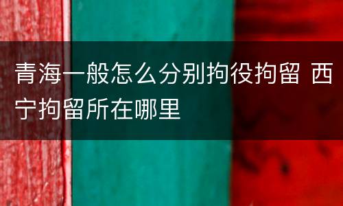 青海一般怎么分别拘役拘留 西宁拘留所在哪里