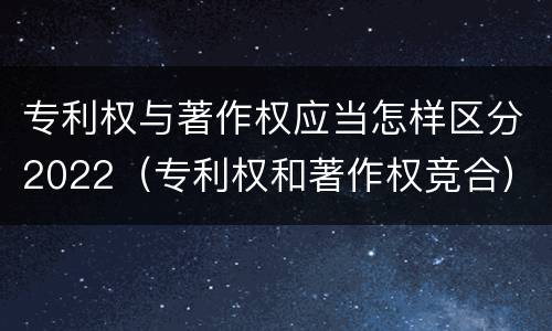 专利权与著作权应当怎样区分2022（专利权和著作权竞合）