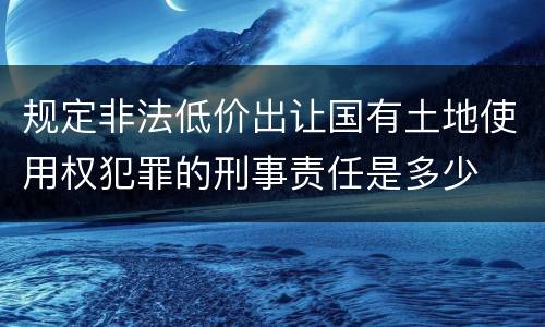 规定非法低价出让国有土地使用权犯罪的刑事责任是多少