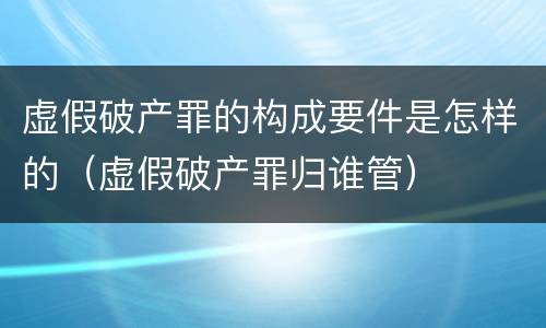 虚假破产罪的构成要件是怎样的（虚假破产罪归谁管）