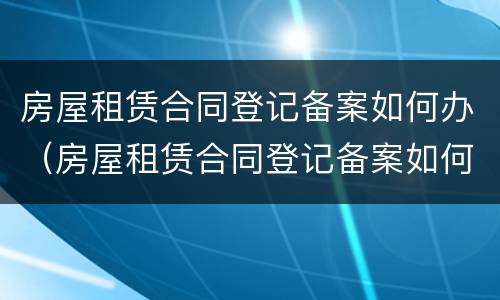 房屋租赁合同登记备案如何办（房屋租赁合同登记备案如何办理流程）