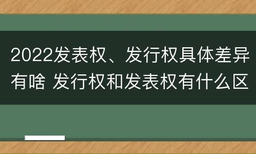 2022发表权、发行权具体差异有啥 发行权和发表权有什么区别