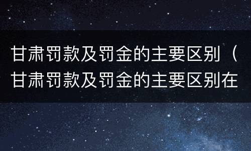 甘肃罚款及罚金的主要区别（甘肃罚款及罚金的主要区别在哪）