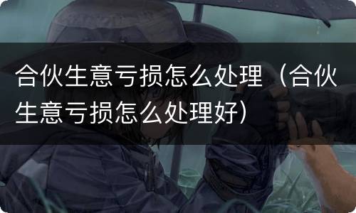 合伙生意亏损怎么处理（合伙生意亏损怎么处理好）