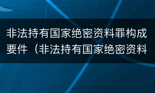 非法持有国家绝密资料罪构成要件（非法持有国家绝密资料罪构成要件有哪些）