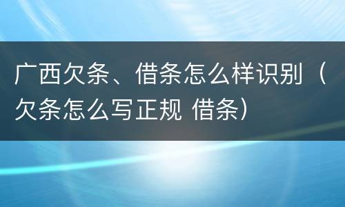 广西欠条、借条怎么样识别（欠条怎么写正规 借条）