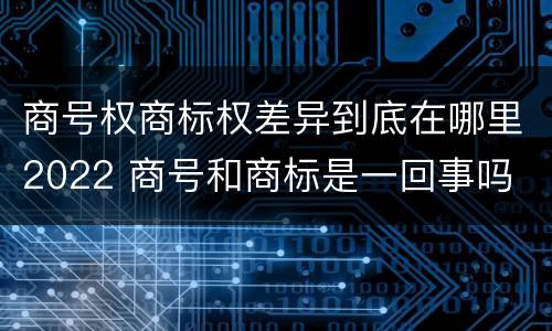 商号权商标权差异到底在哪里2022 商号和商标是一回事吗