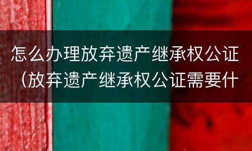 怎么办理放弃遗产继承权公证（放弃遗产继承权公证需要什么材料）