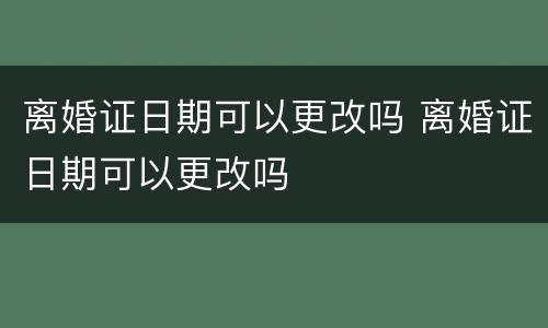 离婚证日期可以更改吗 离婚证日期可以更改吗