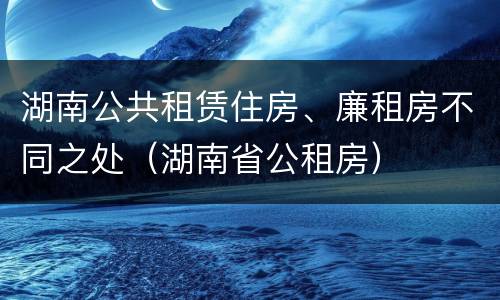 湖南公共租赁住房、廉租房不同之处（湖南省公租房）