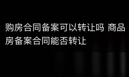 购房合同备案可以转让吗 商品房备案合同能否转让