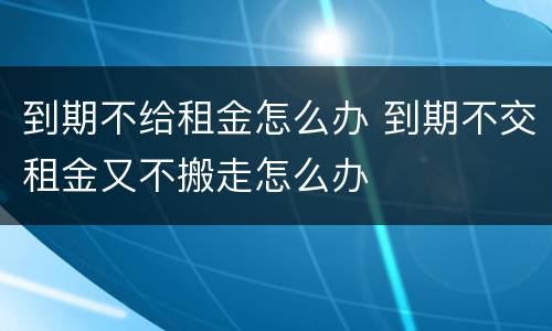 到期不给租金怎么办 到期不交租金又不搬走怎么办