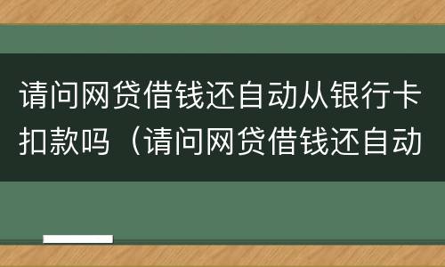 请问网贷借钱还自动从银行卡扣款吗（请问网贷借钱还自动从银行卡扣款吗是真的吗）