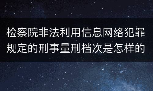 检察院非法利用信息网络犯罪规定的刑事量刑档次是怎样的