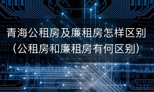 青海公租房及廉租房怎样区别（公租房和廉租房有何区别）