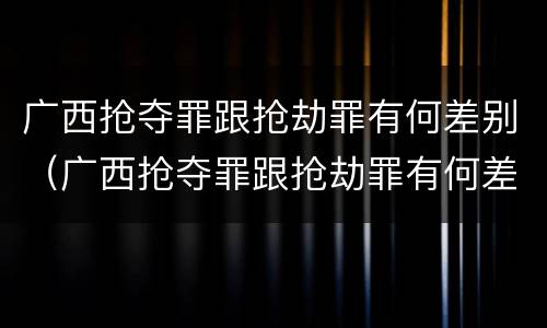 广西抢夺罪跟抢劫罪有何差别（广西抢夺罪跟抢劫罪有何差别呢）