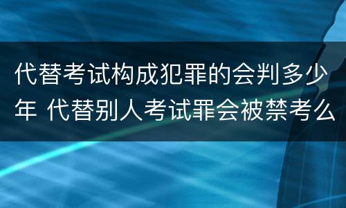 代替考试构成犯罪的会判多少年 代替别人考试罪会被禁考么