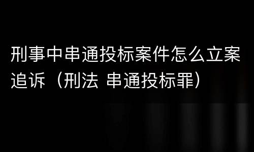 刑事中串通投标案件怎么立案追诉（刑法 串通投标罪）