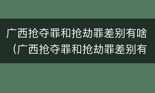 广西抢夺罪和抢劫罪差别有啥（广西抢夺罪和抢劫罪差别有啥不同）