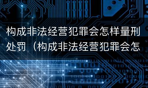 构成非法经营犯罪会怎样量刑处罚（构成非法经营犯罪会怎样量刑处罚呢）