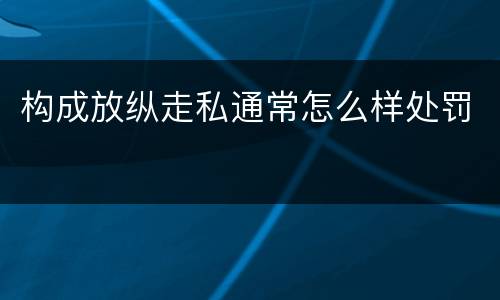 构成放纵走私通常怎么样处罚