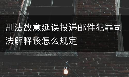 刑法故意延误投递邮件犯罪司法解释该怎么规定