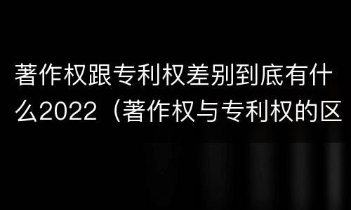 著作权跟专利权差别到底有什么2022（著作权与专利权的区别有哪些）