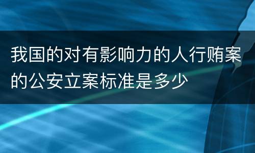 我国的对有影响力的人行贿案的公安立案标准是多少