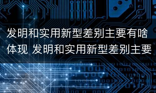 发明和实用新型差别主要有啥体现 发明和实用新型差别主要有啥体现呢